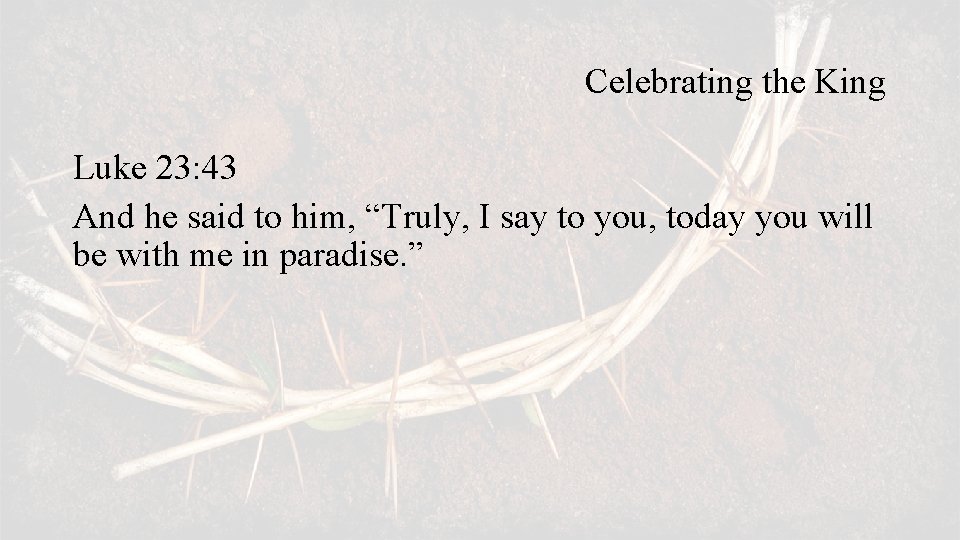 Celebrating the King Luke 23: 43 And he said to him, “Truly, I say