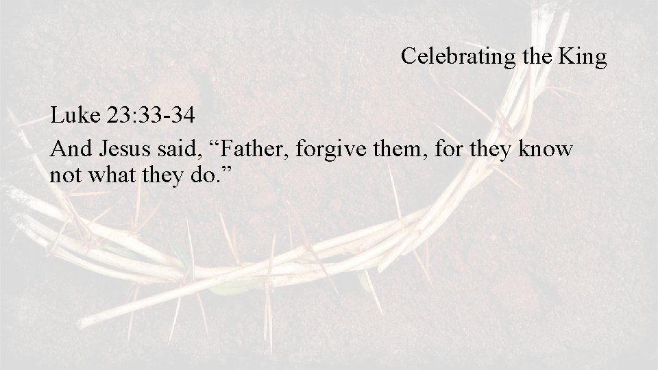 Celebrating the King Luke 23: 33 -34 And Jesus said, “Father, forgive them, for