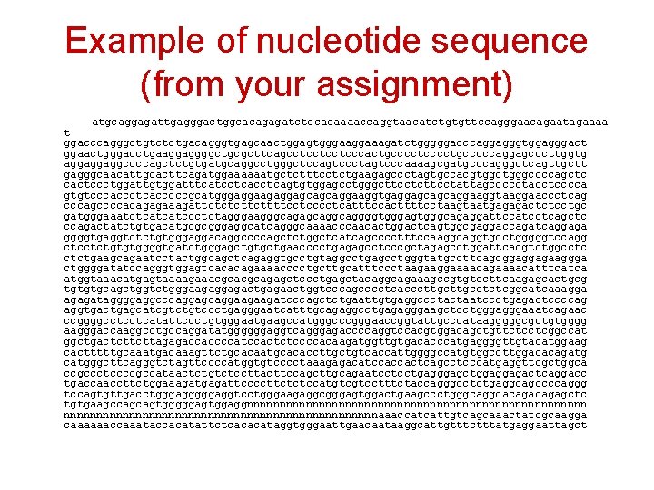 Example of nucleotide sequence (from your assignment) atgcaggagattgagggactggcacagagatctccacaaaaccaggtaacatctgtgttccagggaacagaatagaaaa t ggacccagggctgtctctgacagggtgagcaactggagtgggaaagatctgggggacccaggagggtggagggact ggaactgggacctgaaggaggggctgcgcttcagcctcctcctcccactgcccctgcccccaggagcccttggtg aggaggaggccccagctctgtgatgcaggcctgggctccagtccctagtcccaaaagcgatgcccagggctcagttgctt gagggcaacattgcacttcagatggaaaaaatgctctttcctctgaagagccctagtgccacgtggctgggccccagctc cactccctggattgtggatttcatcctcagtgtggagcctgggcttcctattagccccctacctcccca
