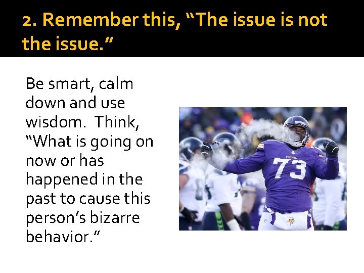 2. Remember this, “The issue is not the issue. ” Be smart, calm down