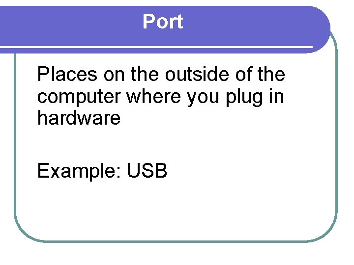 Port Places on the outside of the computer where you plug in hardware Example: