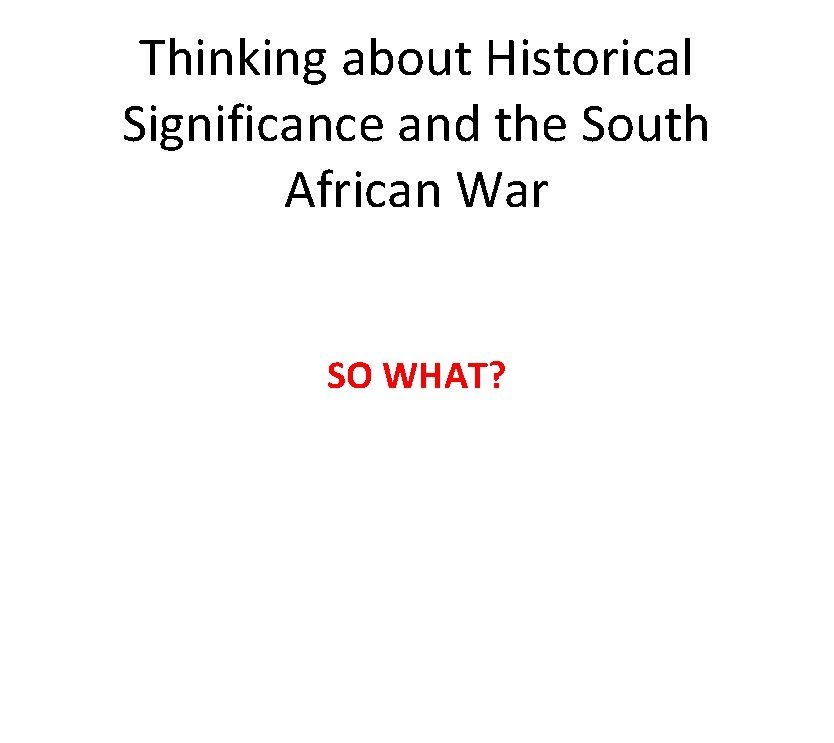 Thinking about Historical Significance and the South African War SO WHAT? 
