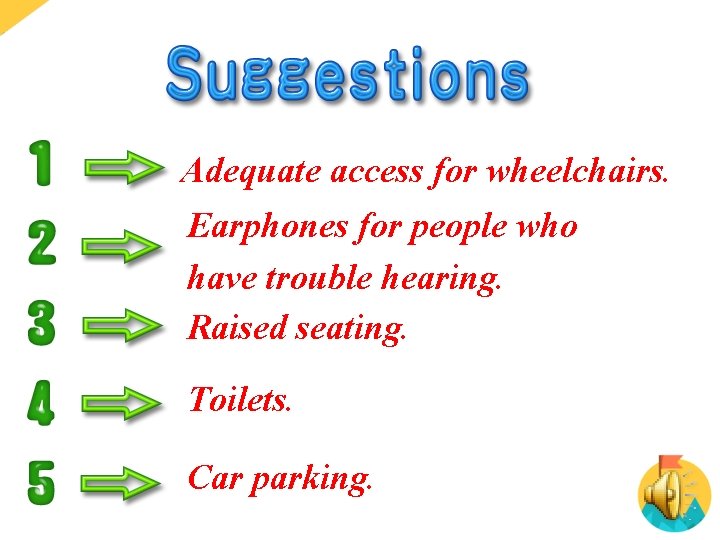 Adequate access for wheelchairs. Earphones for people who have trouble hearing. Raised seating. Toilets.