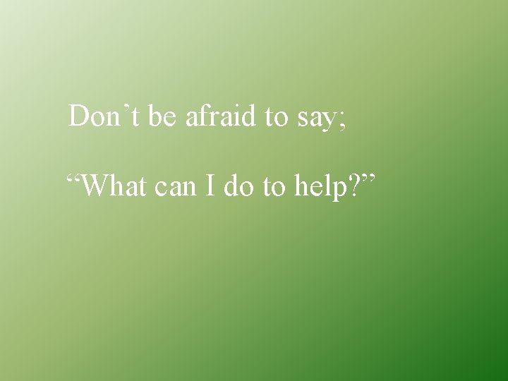 Don’t be afraid to say; “What can I do to help? ” 