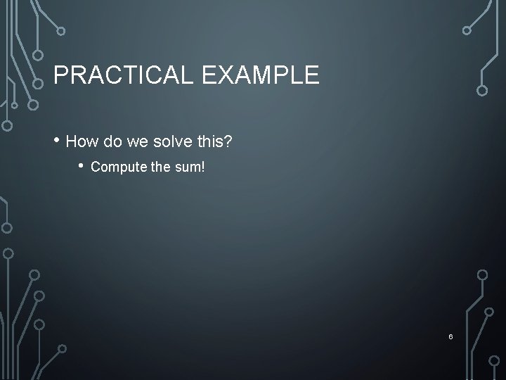 PRACTICAL EXAMPLE • How do we solve this? • Compute the sum! 6 
