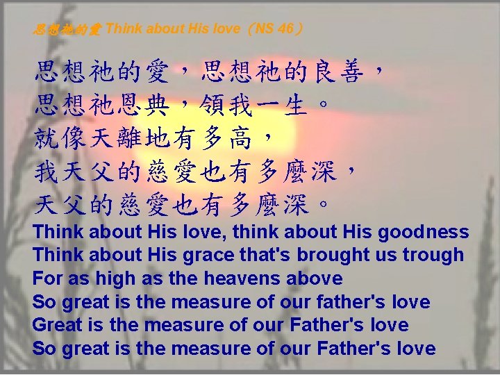 思想祂的愛 Think about His love（NS 46） 思想祂的愛，思想祂的良善， 思想祂恩典，領我一生。 就像天離地有多高， 我天父的慈愛也有多麼深， 天父的慈愛也有多麼深。 Think about His