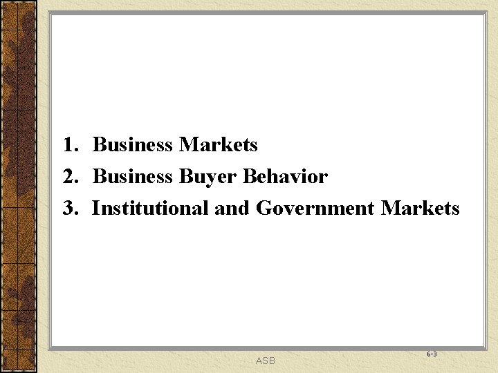 1. Business Markets 2. Business Buyer Behavior 3. Institutional and Government Markets ASB 6