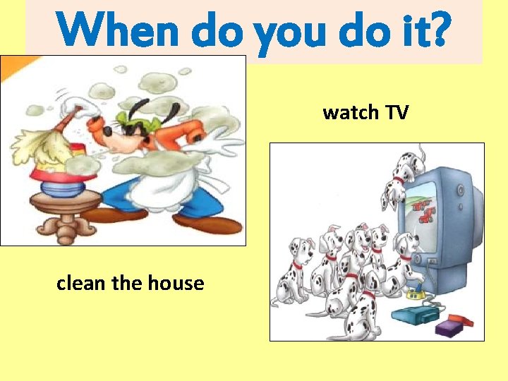 When do you do it? watch TV clean the house 