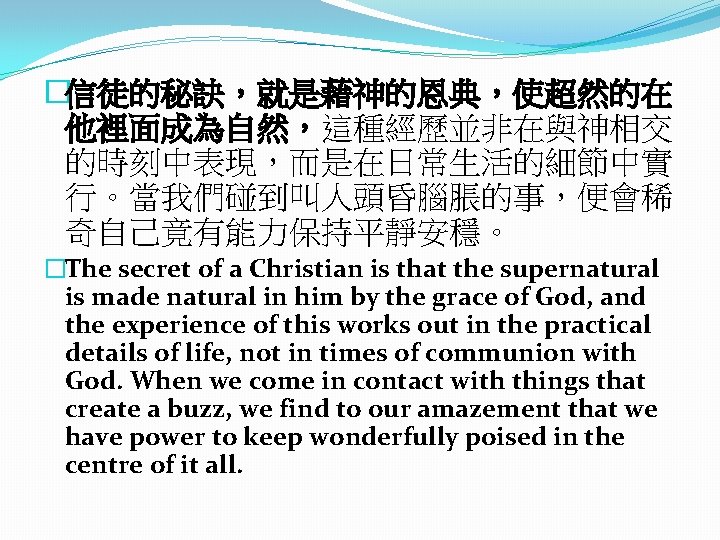 �信徒的秘訣，就是藉神的恩典，使超然的在 他裡面成為自然，這種經歷並非在與神相交 的時刻中表現，而是在日常生活的細節中實 行。當我們碰到叫人頭昏腦脹的事，便會稀 奇自己竟有能力保持平靜安穩。 �The secret of a Christian is that the supernatural