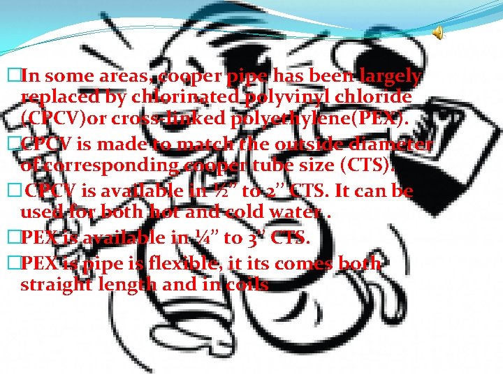 �In some areas, cooper pipe has been largely replaced by chlorinated polyvinyl chloride (CPCV)or