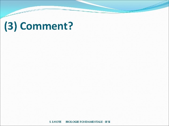 (3) Comment? S. LHOTE BIOLOGIE FONDAMENTALE - IFSI (3) Comment? S. LHOTE BIOLOGIE FONDAMENTALE - IFSI