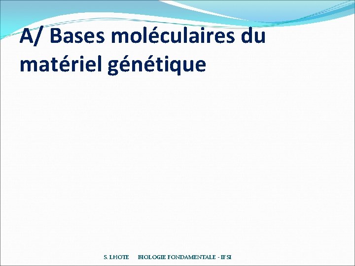 A/ Bases moléculaires du matériel génétique S. LHOTE BIOLOGIE FONDAMENTALE - IFSI A/ Bases moléculaires du matériel génétique S. LHOTE BIOLOGIE FONDAMENTALE - IFSI