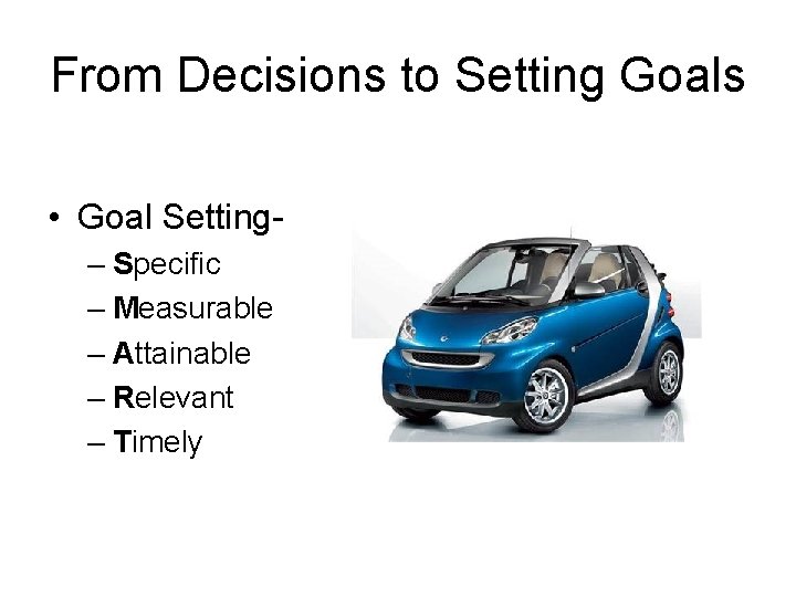 From Decisions to Setting Goals • Goal Setting– Specific – Measurable – Attainable –