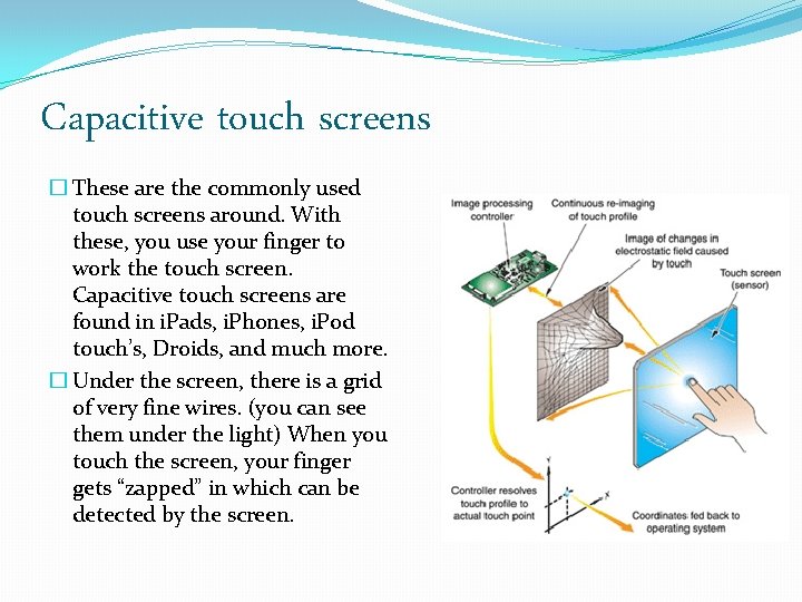 Capacitive touch screens � These are the commonly used touch screens around. With these,