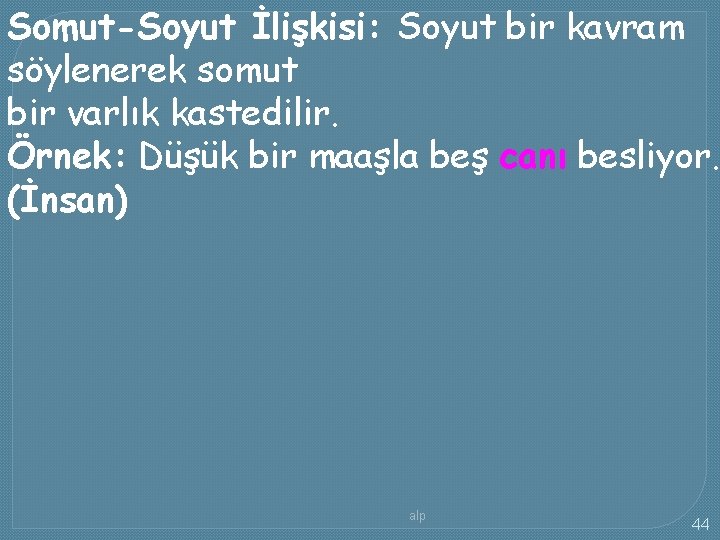 Somut-Soyut İlişkisi: Soyut bir kavram söylenerek somut bir varlık kastedilir. Örnek: Düşük bir maaşla