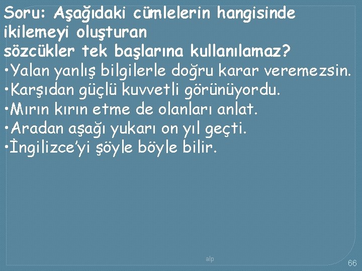 Soru: Aşağıdaki cümlelerin hangisinde ikilemeyi oluşturan sözcükler tek başlarına kullanılamaz? • Yalan yanlış bilgilerle