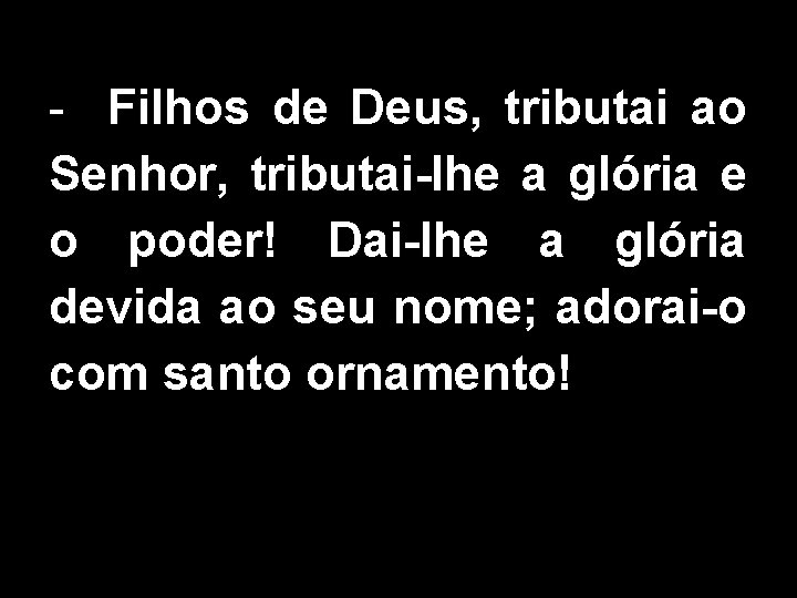 - Filhos de Deus, tributai ao Senhor, tributai-lhe a glória e o poder! Dai-lhe