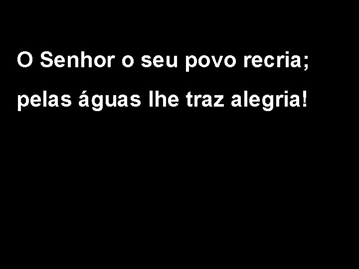 O Senhor o seu povo recria; pelas águas lhe traz alegria! 