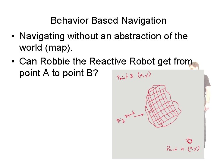 Behavior Based Navigation • Navigating without an abstraction of the world (map). • Can