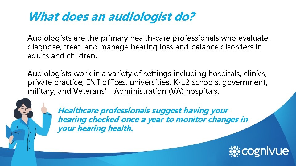What does an audiologist do? Audiologists are the primary health-care professionals who evaluate, diagnose,