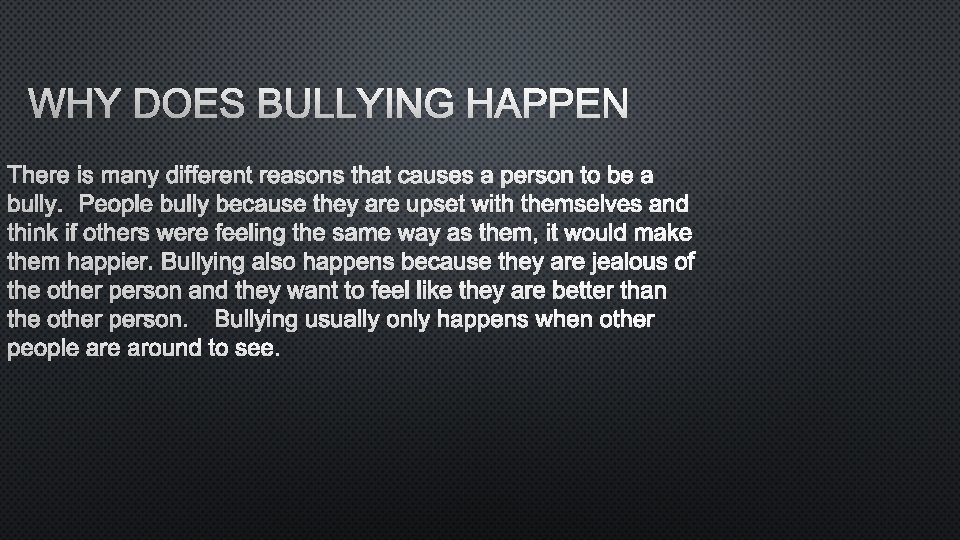 WHY DOES BULLYING HAPPEN THERE IS MANY DIFFERENT REASONS THAT CAUSES A PERSON TO