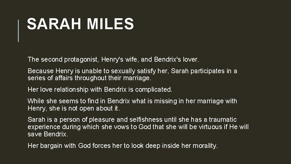 SARAH MILES The second protagonist, Henry's wife, and Bendrix's lover. Because Henry is unable