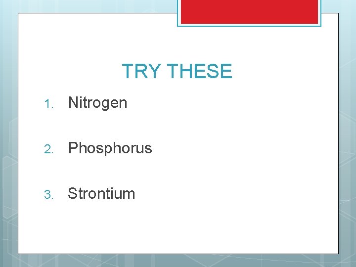 TRY THESE 1. Nitrogen 2. Phosphorus 3. Strontium 