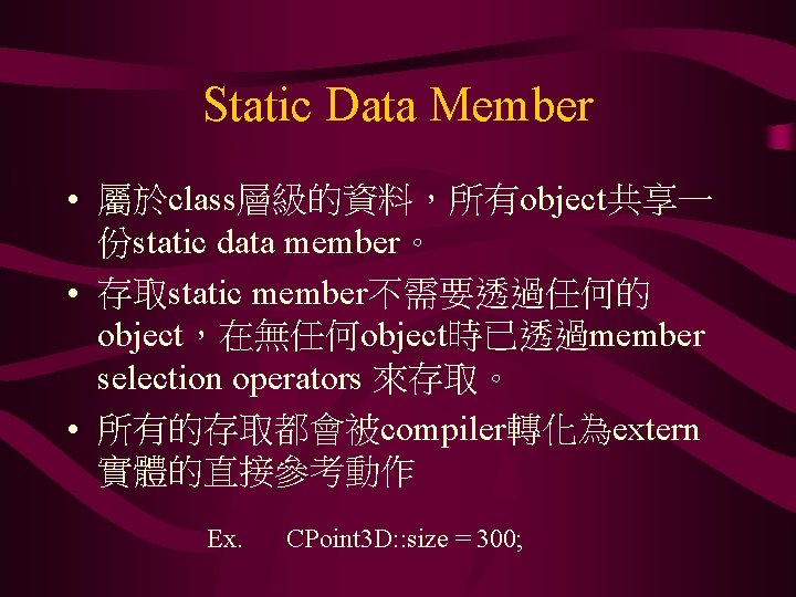 Static Data Member • 屬於class層級的資料，所有object共享一 份static data member。 • 存取static member不需要透過任何的 object，在無任何object時已透過member selection operators