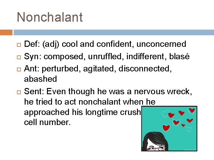 Nonchalant Def: (adj) cool and confident, unconcerned Syn: composed, unruffled, indifferent, blasé Ant: perturbed,