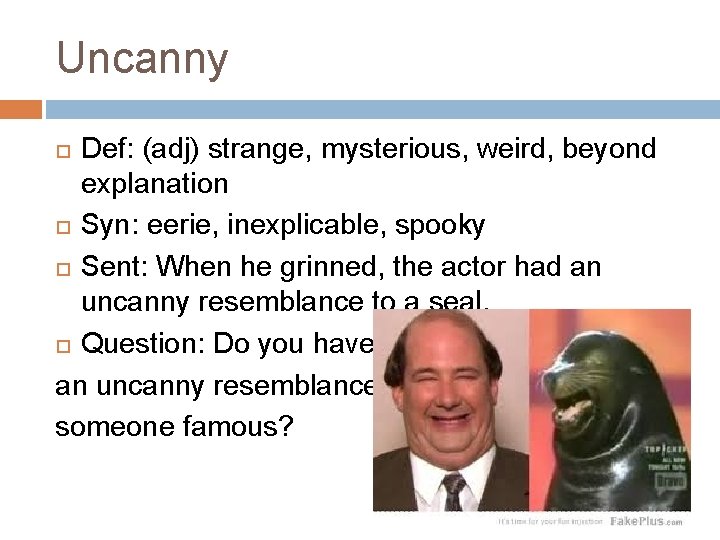 Uncanny Def: (adj) strange, mysterious, weird, beyond explanation Syn: eerie, inexplicable, spooky Sent: When