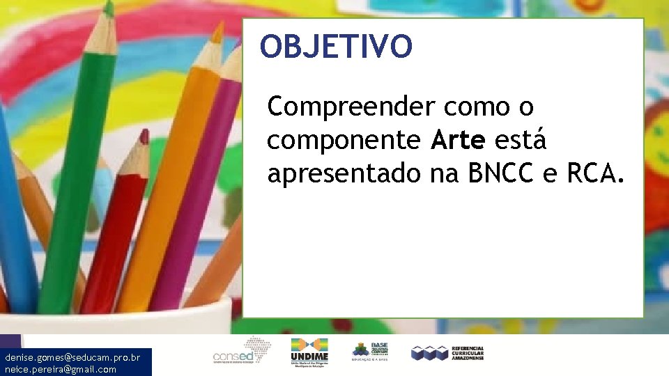 OBJETIVO Compreender como o componente Arte está apresentado na BNCC e RCA. denise. gomes@seducam.