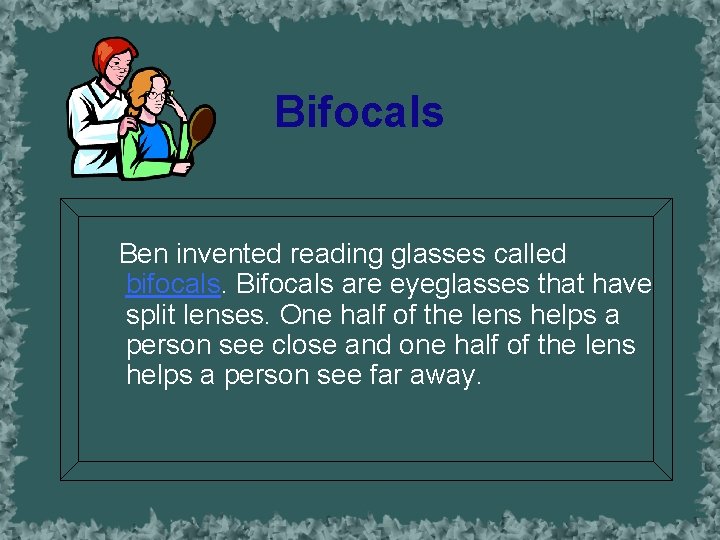 Bifocals Ben invented reading glasses called bifocals. Bifocals are eyeglasses that have split lenses.