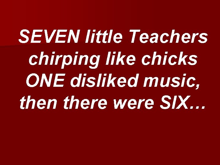 SEVEN little Teachers chirping like chicks ONE disliked music, then there were SIX… 