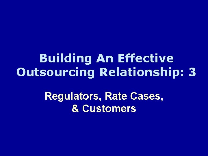 Building An Effective Outsourcing Relationship: 3 Regulators, Rate Cases, & Customers 