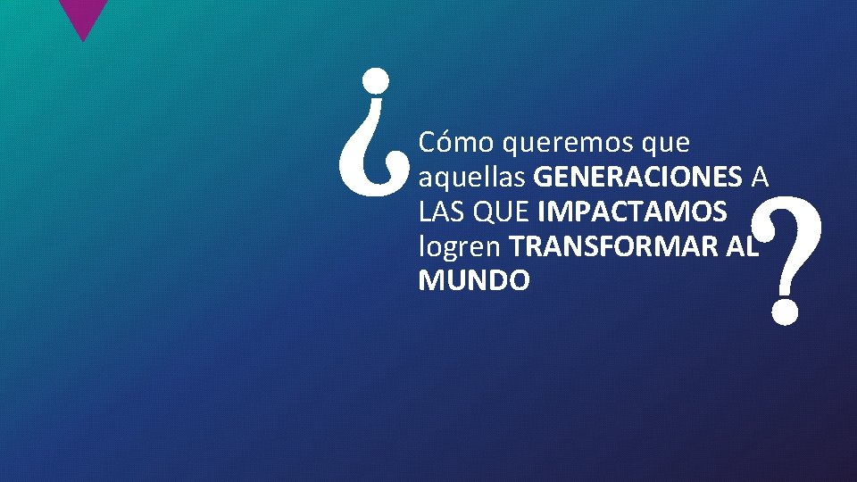 Cómo queremos que aquellas GENERACIONES A LAS QUE IMPACTAMOS logren TRANSFORMAR AL MUNDO 