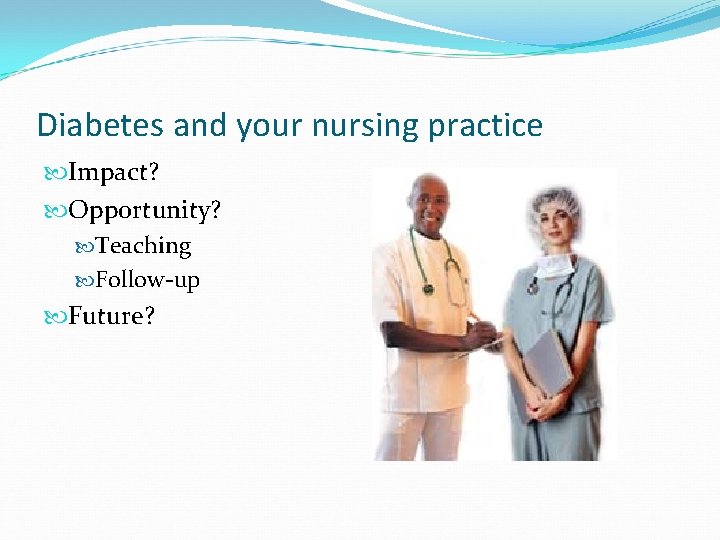 Diabetes and your nursing practice Impact? Opportunity? Teaching Follow-up Future? 