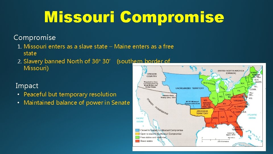 Missouri Compromise 1. Missouri enters as a slave state – Maine enters as a