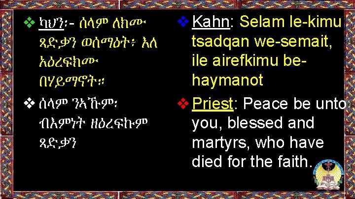 ❖ካህን፡- ሰላም ለክሙ ጻድቃን ወሰማዕት፥ እለ አዕረፍክሙ በሃይማኖት። ❖ሰላም ንኣኹም፡ ብእምነት ዘዕረፍኩም ጻድቃን ❖Kahn: ❖ካህን፡- ሰላም ለክሙ ጻድቃን ወሰማዕት፥ እለ አዕረፍክሙ በሃይማኖት። ❖ሰላም ንኣኹም፡ ብእምነት ዘዕረፍኩም ጻድቃን ❖Kahn:
