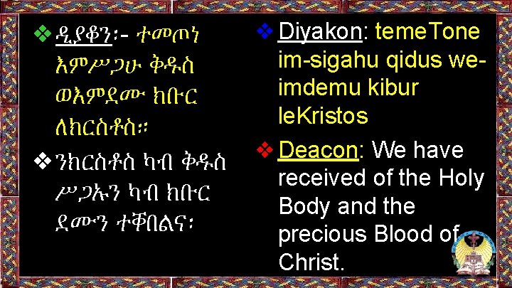 ❖ዲያቆን፡- ተመጦነ እምሥጋሁ ቅዱስ ወእምደሙ ክቡር ለክርስቶስ። ❖ንክርስቶስ ካብ ቅዱስ ሥጋኡን ካብ ክቡር ደሙን ❖ዲያቆን፡- ተመጦነ እምሥጋሁ ቅዱስ ወእምደሙ ክቡር ለክርስቶስ። ❖ንክርስቶስ ካብ ቅዱስ ሥጋኡን ካብ ክቡር ደሙን