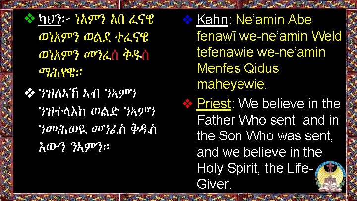 ❖ካህን፦ ነአምን አበ ፈናዌ ወነአምን ወልደ ተፈናዌ ወነአምን መንፈሰ ቅዱሰ ማሕየዌ። ❖ንዝለኣኸ ኣብ ንኣምን ❖ካህን፦ ነአምን አበ ፈናዌ ወነአምን ወልደ ተፈናዌ ወነአምን መንፈሰ ቅዱሰ ማሕየዌ። ❖ንዝለኣኸ ኣብ ንኣምን