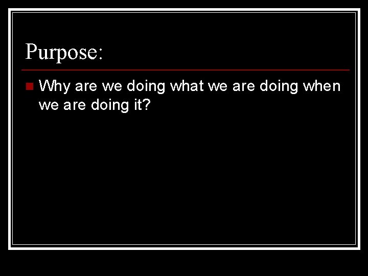 Purpose: n Why are we doing what we are doing when we are doing