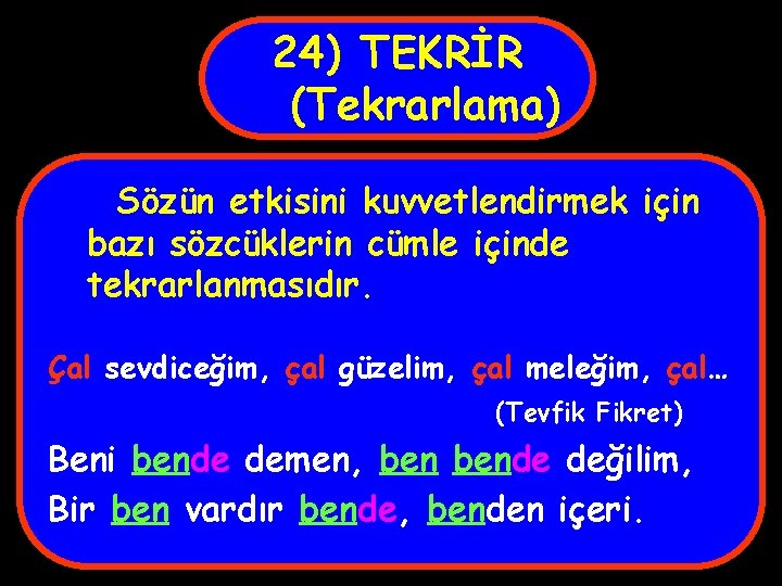 24) TEKRİR (Tekrarlama) Sözün etkisini kuvvetlendirmek için bazı sözcüklerin cümle içinde tekrarlanmasıdır. Çal sevdiceğim,