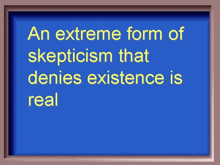 An extreme form of skepticism that denies existence is real 