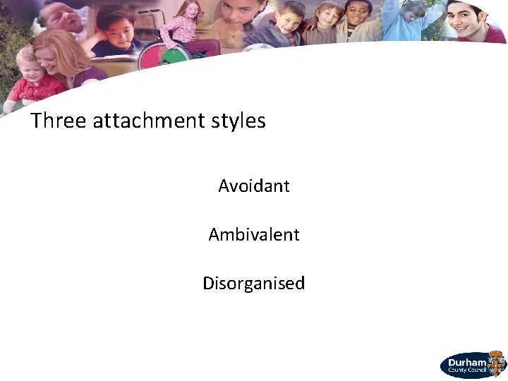 Three attachment styles Avoidant Ambivalent Disorganised 