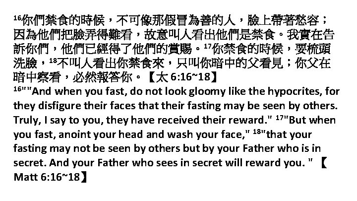 16你們禁食的時候，不可像那假冒為善的人，臉上帶著愁容； 因為他們把臉弄得難看，故意叫人看出他們是禁食。我實在告 訴你們，他們已經得了他們的賞賜。17你禁食的時候，要梳頭 洗臉，18不叫人看出你禁食來，只叫你暗中的父看見；你父在 暗中察看，必然報答你。【太 6: 16~18】 16""And when you fast, do not look