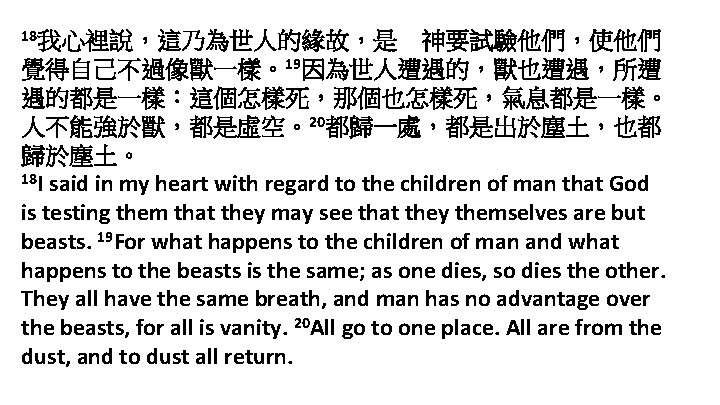 18我心裡說，這乃為世人的緣故，是 神要試驗他們，使他們 覺得自己不過像獸一樣。19因為世人遭遇的，獸也遭遇，所遭 遇的都是一樣：這個怎樣死，那個也怎樣死，氣息都是一樣。 人不能強於獸，都是虛空。20都歸一處，都是出於塵土，也都 歸於塵土。 18 I said in my heart with regard