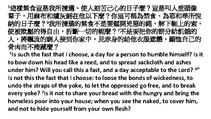 5這樣禁食豈是我所揀選、使人刻苦己心的日子麼？豈是叫人垂頭像 葦子，用麻布和爐灰鋪在他以下麼？你這可稱為禁食、為耶和華所悅 納的日子麼？ 6我所揀選的禁食不是要鬆開兇惡的繩，解下軛上的索， 使被欺壓的得自由，折斷一切的軛麼？ 7不是要把你的餅分給飢餓的 人，將飄流的窮人接到你家中，見赤身的給他衣服遮體，顧恤自己的 骨肉而不掩藏麼？ 5 Is such the fast that
