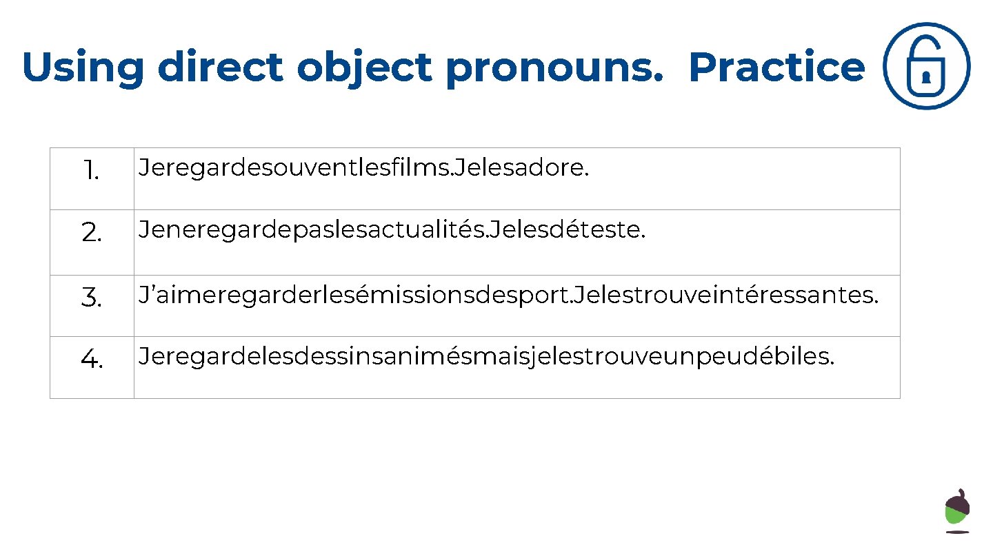 Using direct object pronouns. Practice 1. Jeregardesouventlesfilms. Jelesadore. 2. Jeneregardepaslesactualités. Jelesdéteste. 3. J’aimeregarderlesémissionsdesport. Jelestrouveintéressantes.