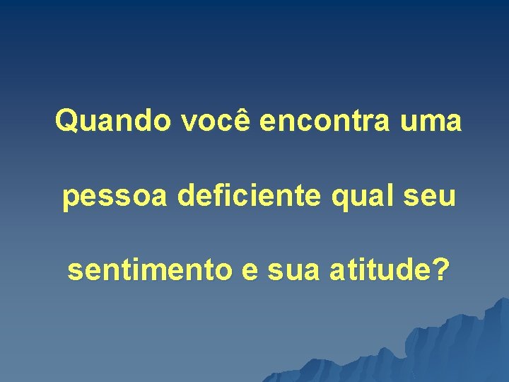 Quando você encontra uma pessoa deficiente qual seu sentimento e sua atitude? 