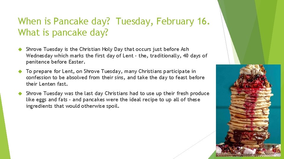 When is Pancake day? Tuesday, February 16. What is pancake day? Shrove Tuesday is